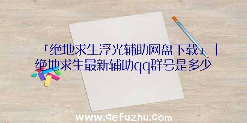 「绝地求生浮光辅助网盘下载」|绝地求生最新辅助qq群号是多少